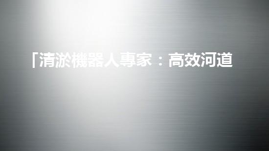 「清淤機器人專家：高效河道清淤工程報價清單，解決您的煩憂！」